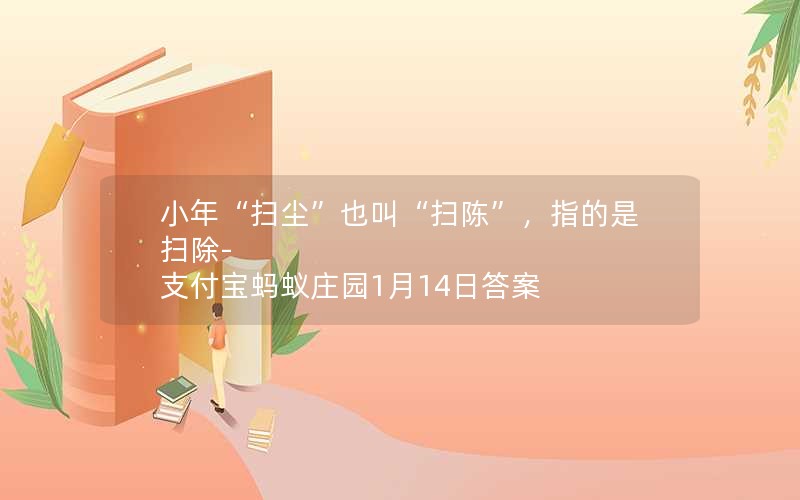 小年“扫尘”也叫“扫陈”，指的是扫除-支付宝蚂蚁庄园1月14日答案