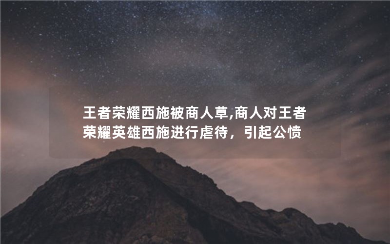 王者荣耀西施被商人草,商人对王者荣耀英雄西施进行虐待,引起公愤 王者荣耀西施被商人草,商人对王者荣耀英雄西施进行虐待,引起公愤