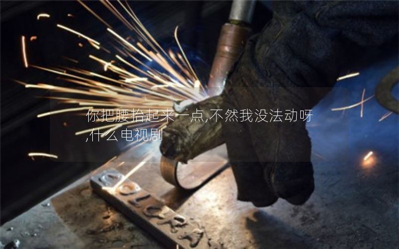 你把腰抬起来一点,不然我没法动呀,什么电视剧