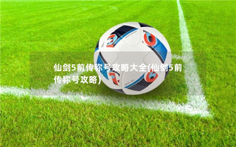 仙剑5前传称号攻略大全(仙剑5前传称号攻略)