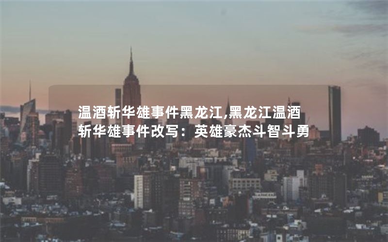 温酒斩华雄事件黑龙江,黑龙江温酒斩华雄事件改写：英雄豪杰斗智斗勇