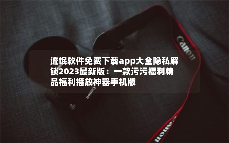 流氓软件免费下载app大全隐私解锁2023最新版：一款污污福利精品福利播放神器手机版