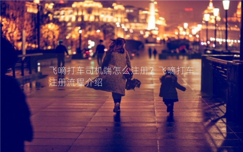 飞嘀打车司机端怎么注册？飞嘀打车注册流程介绍