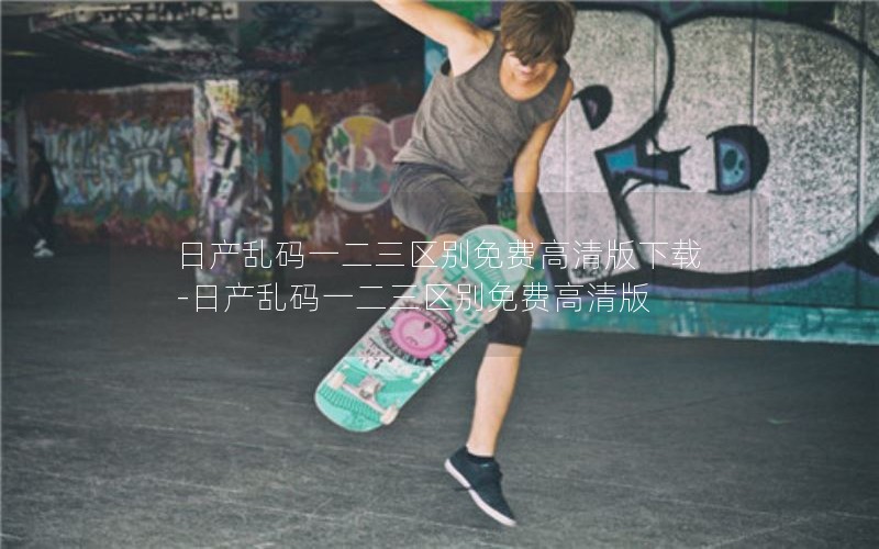 日产乱码一二三区别免费高清版下载-日产乱码一二三区别免费高清版