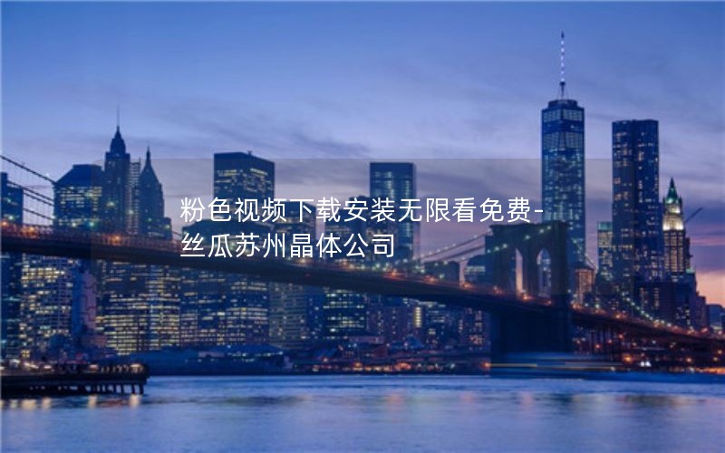 粉色视频下载安装无限看免费-丝瓜苏州晶体公司