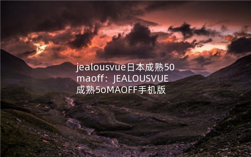 jealousvue日本成熟50maoff：JEALOUSVUE成熟5oMAOFF手机版