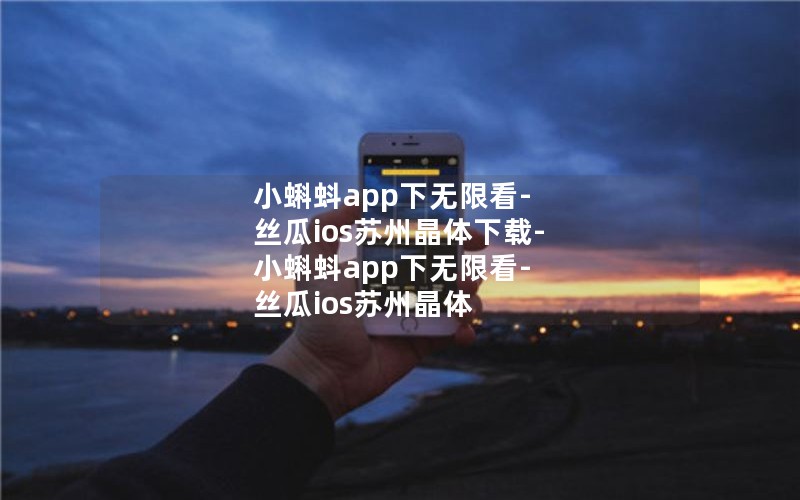 小蝌蚪app下无限看-丝瓜ios苏州晶体下载-小蝌蚪app下无限看-丝瓜ios苏州晶体