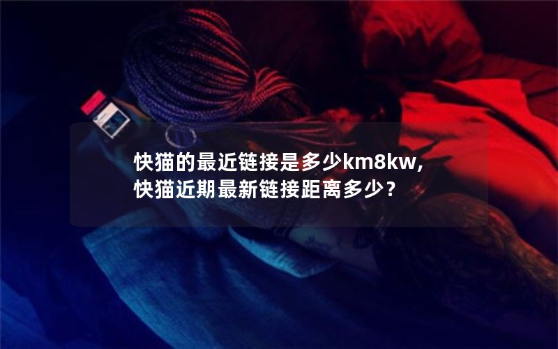 快猫的最近链接是多少km8kw,快猫近期最新链接距离多少？