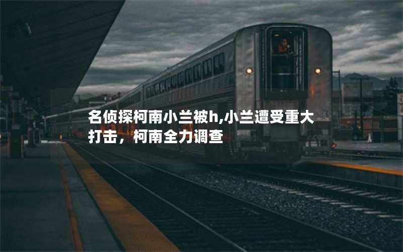 名侦探柯南小兰被h,小兰遭受重大打击，柯南全力调查