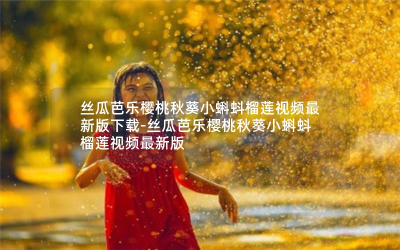 丝瓜芭乐樱桃秋葵小蝌蚪榴莲视频最新版下载-丝瓜芭乐樱桃秋葵小蝌蚪榴莲视频最新版