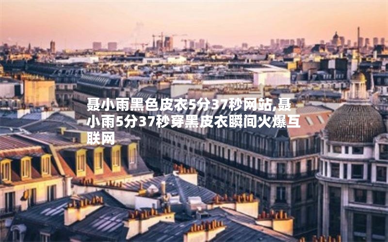 聂小雨黑色皮衣5分37秒网站,聂小雨5分37秒穿黑皮衣瞬间火爆互联网 聂小雨黑色皮衣5分37秒网站,聂小雨5分37秒穿黑皮衣瞬间火爆互联网