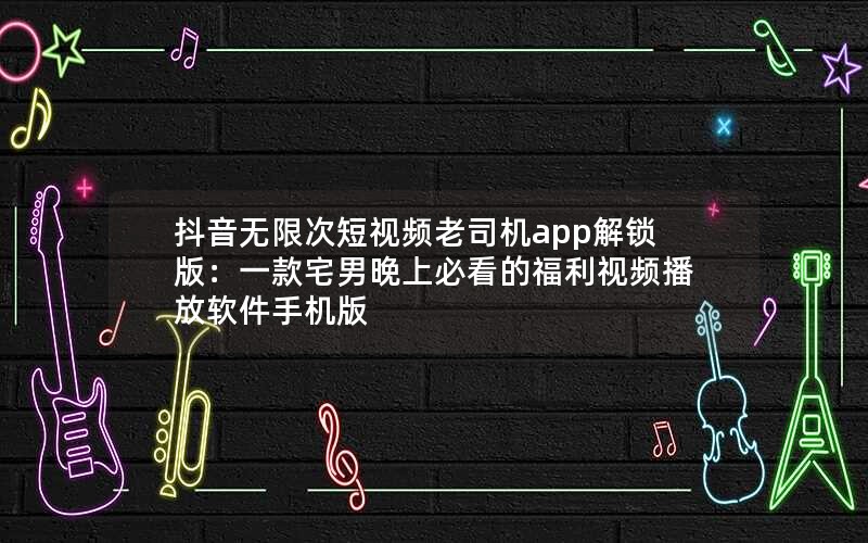 抖音无限次短视频老司机app解锁版：一款宅男晚上必看的福利视频播放软件手机版