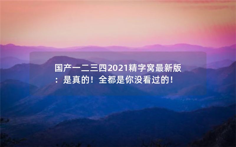 国产一二三四2021精字窝最新版:是真的!全都是你没看过的! 国产一二三四2021精字窝最新版:是真的!全都是你没看过的!