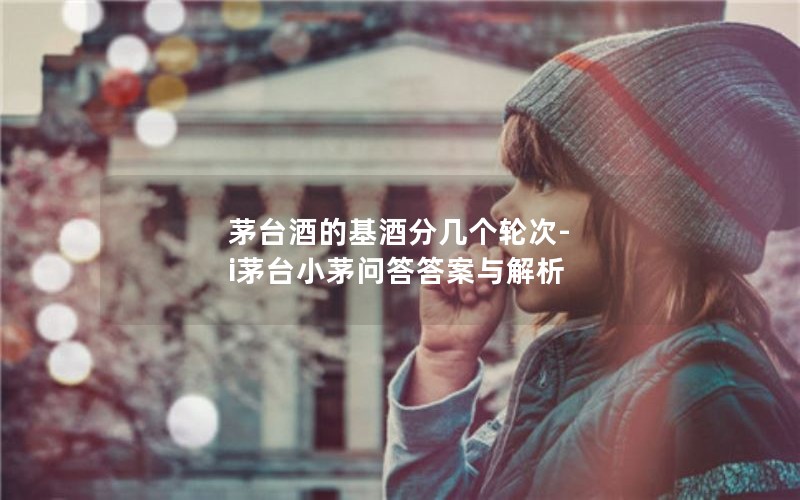 茅台酒的基酒分几个轮次-i茅台小茅问答答案与解析