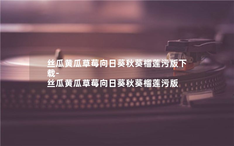 丝瓜黄瓜草莓向日葵秋葵榴莲污版下载-丝瓜黄瓜草莓向日葵秋葵榴莲污版