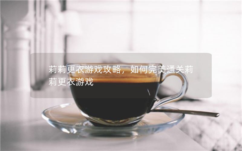 莉莉更衣游戏攻略，如何完美通关莉莉更衣游戏
