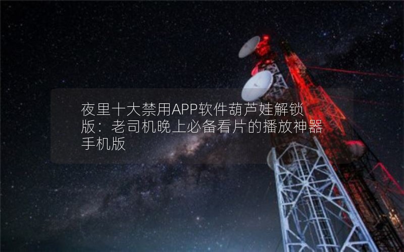 夜里十大禁用APP软件葫芦娃解锁版：老司机晚上必备看片的播放神器手机版