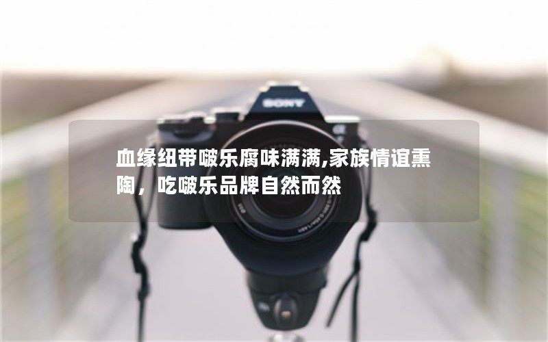 血缘纽带啵乐腐味满满,家族情谊熏陶，吃啵乐品牌自然而然