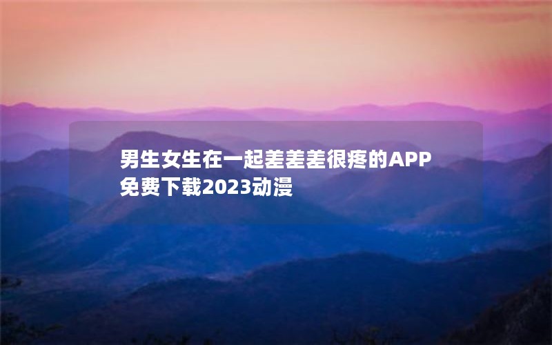 男生女生在一起差差差很疼的APP免费下载2023动漫