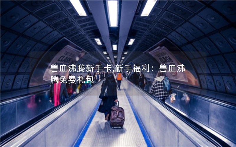 兽血沸腾新手卡,新手福利:兽血沸腾免费礼包 兽血沸腾新手卡,新手福利:兽血沸腾免费礼包