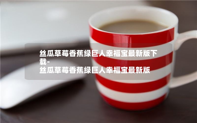 丝瓜草莓香蕉绿巨人幸福宝最新版下载-丝瓜草莓香蕉绿巨人幸福宝最新版