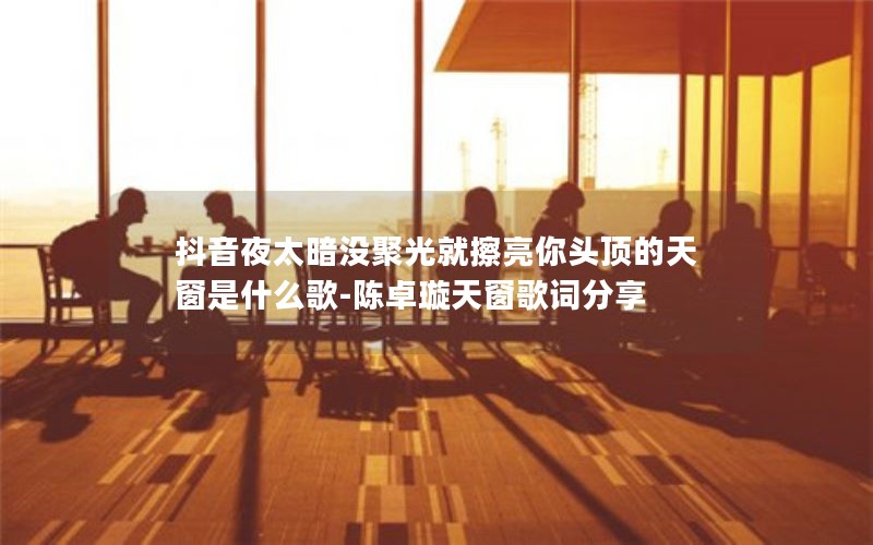 抖音夜太暗没聚光就擦亮你头顶的天窗是什么歌-陈卓璇天窗歌词分享