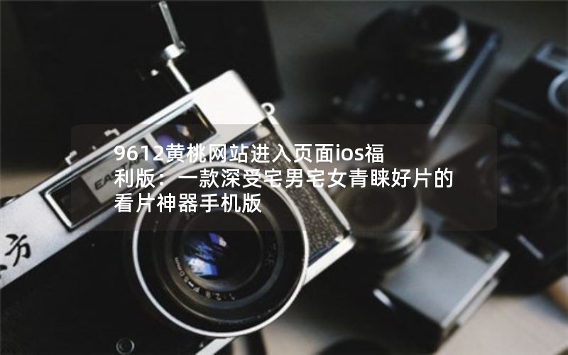 9612黄桃网站进入页面ios福利版：一款深受宅男宅女青睐好片的看片神器手机版