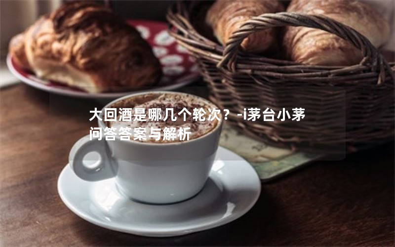 大回酒是哪几个轮次？-i茅台小茅问答答案与解析