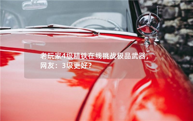 老玩家4级精铁在线挑战极品武器,网友:3级更好? 老玩家4级精铁在线挑战极品武器,网友:3级更好?