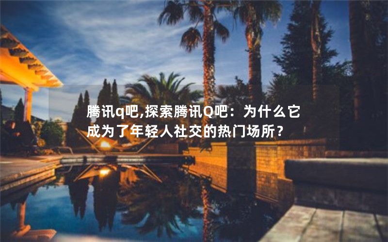 腾讯q吧,探索腾讯Q吧：为什么它成为了年轻人社交的热门场所？