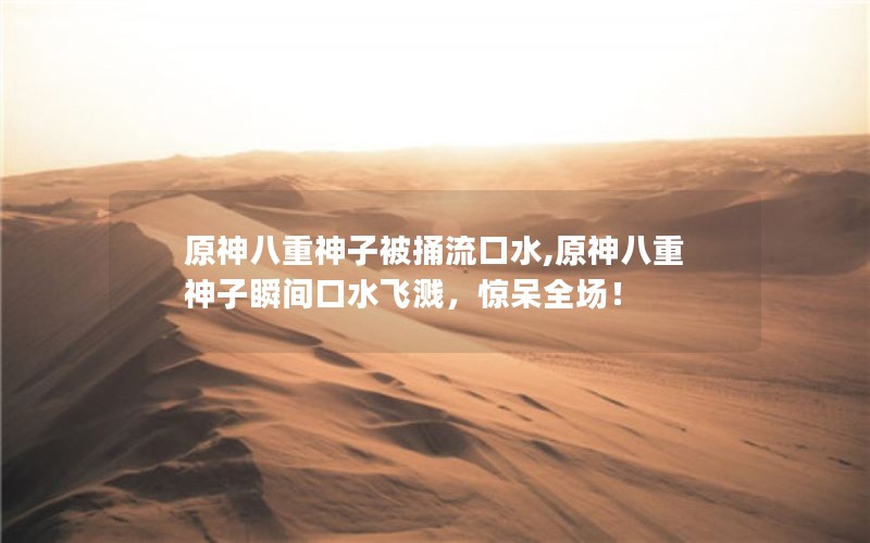 原神八重神子被捅流口水,原神八重神子瞬间口水飞溅，惊呆全场！