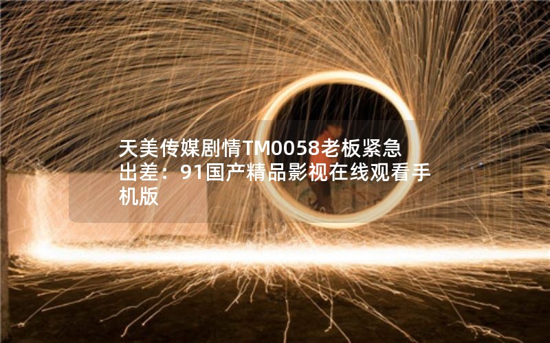 天美传媒剧情TM0058老板紧急出差：91国产精品影视在线观看手机版