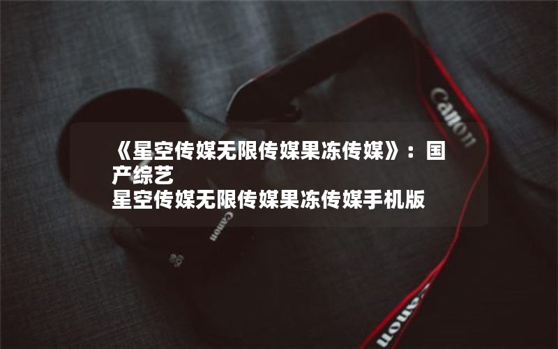 《星空传媒无限传媒果冻传媒》：国产综艺 星空传媒无限传媒果冻传媒手机版