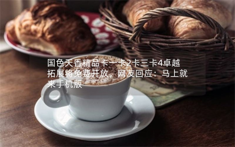 国色天香精品卡一卡2卡三卡4卓越拓展将免费开放，网友回应：马上就来手机版