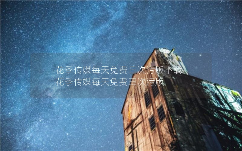 花季传媒每天免费三次污版下载-花季传媒每天免费三次污版