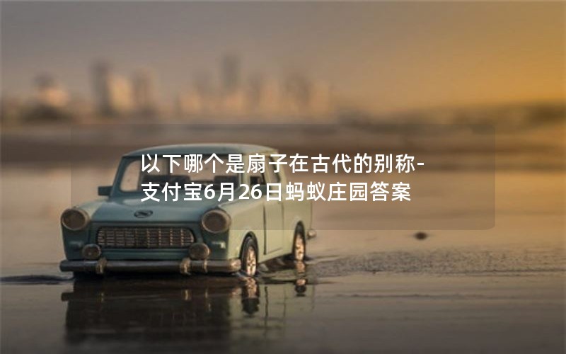 以下哪个是扇子在古代的别称-支付宝6月26日蚂蚁庄园答案 以下哪个是扇子在古代的别称-支付宝6月26日蚂蚁庄园答案