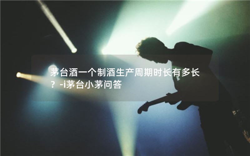 茅台酒一个制酒生产周期时长有多长？-i茅台小茅问答