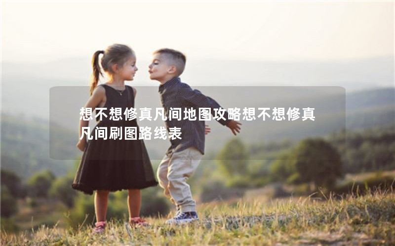 想不想修真凡间地图攻略想不想修真凡间刷图路线表