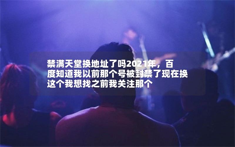 禁满天堂换地址了吗2021年,百度知道我以前那个号被封禁了现在换这个我想找之前我关注那个 禁满天堂换地址了吗2021年,百度知道我以前那个号被封禁了现在换这个我想找之前我关注那个
