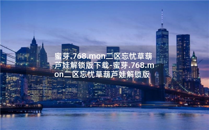 蜜芽.768.mon二区忘忧草葫芦娃解锁版下载-蜜芽.768.mon二区忘忧草葫芦娃解锁版