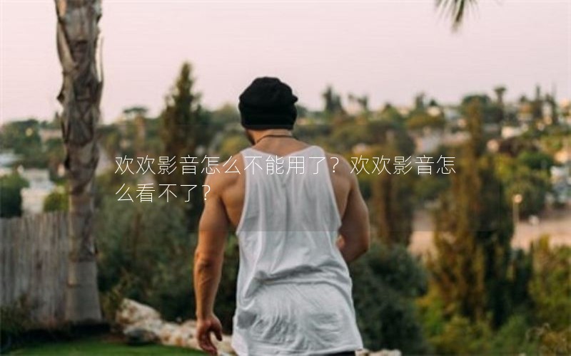 欢欢影音怎么不能用了？欢欢影音怎么看不了？