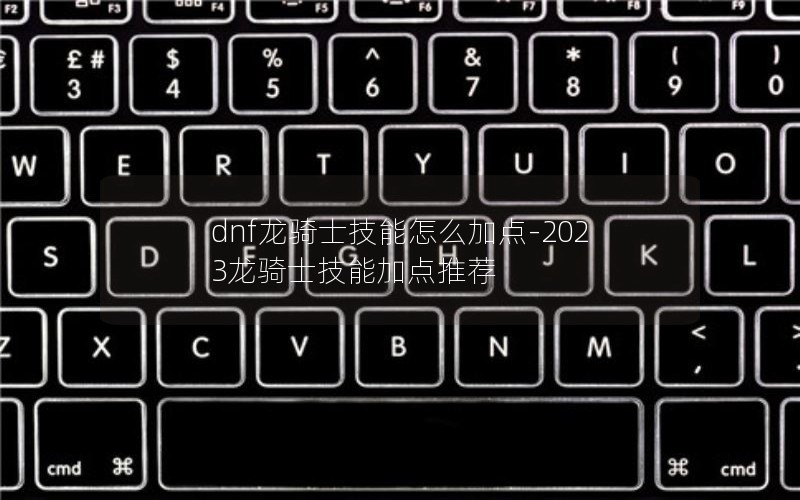dnf龙骑士技能怎么加点-2023龙骑士技能加点推荐 dnf龙骑士技能怎么加点-2023龙骑士技能加点推荐