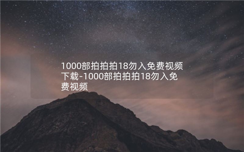 1000部拍拍拍18勿入免费视频下载-1000部拍拍拍18勿入免费视频