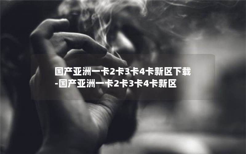 国产亚洲一卡2卡3卡4卡新区下载-国产亚洲一卡2卡3卡4卡新区