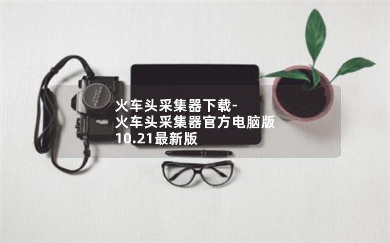 火车头采集器下载-火车头采集器官方电脑版 10.21最新版