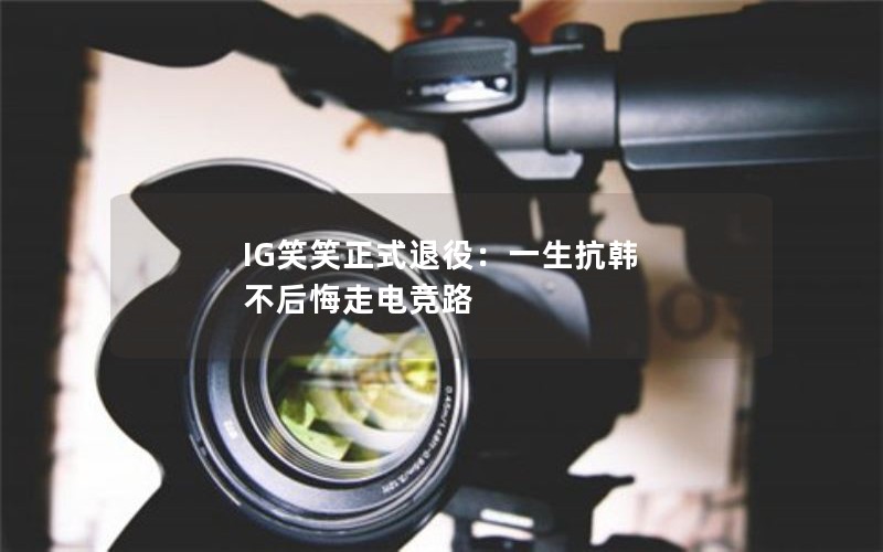 IG笑笑正式退役：一生抗韩 不后悔走电竞路