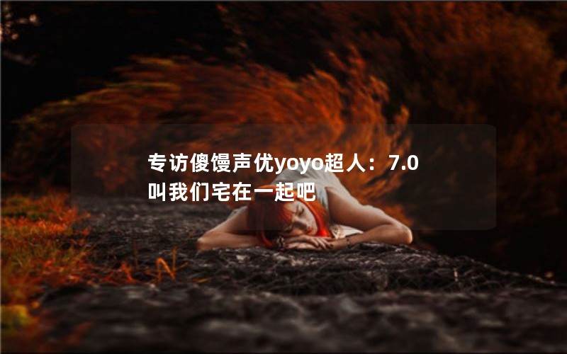 专访傻馒声优yoyo超人：7.0叫我们宅在一起吧