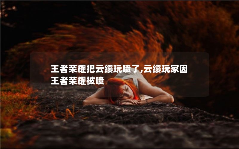 王者荣耀把云缨玩喷了,云缨玩家因王者荣耀被喷 王者荣耀把云缨玩喷了,云缨玩家因王者荣耀被喷