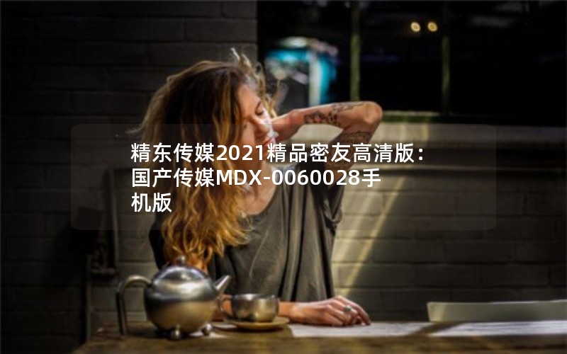 精东传媒2021精品密友高清版：国产传媒MDX-0060028手机版