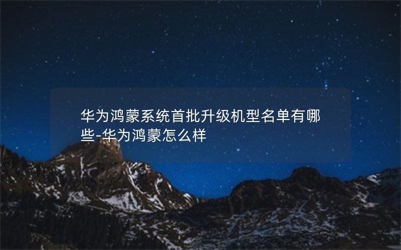 华为鸿蒙系统首批升级机型名单有哪些-华为鸿蒙怎么样